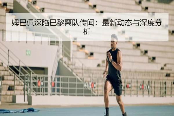 姆巴佩深陷巴黎离队传闻：最新动态与深度分析
