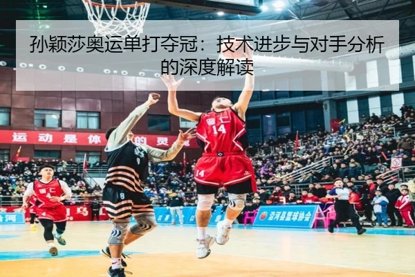 孙颖莎奥运单打夺冠：技术进步与对手分析的深度解读